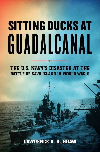 Sitting Ducks at Guadalcanal: The U.S. Navys Disaster at the Battle of Savo Island in World War II